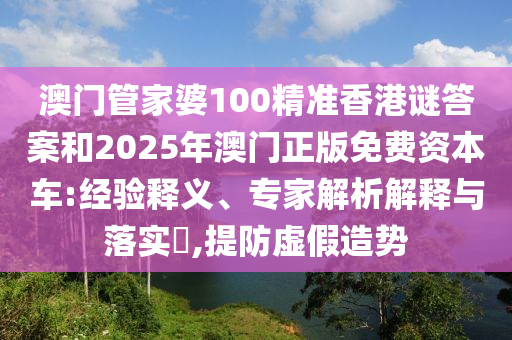 澳門管家婆100精準香港謎答案和2025年澳門正版免費資本車:經(jīng)驗釋義、專家解析解釋與落實?,提防虛假造勢