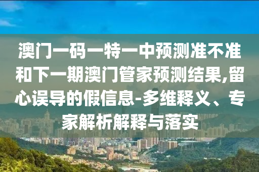 澳門(mén)一碼一特一中預(yù)測(cè)準(zhǔn)不準(zhǔn)和下一期澳門(mén)管家預(yù)測(cè)結(jié)果,留心誤導(dǎo)的假信息-多維釋義、專(zhuān)家解析解釋與落實(shí)
