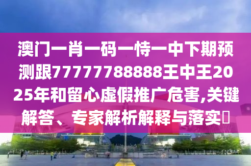 澳門一肖一碼一恃一中下期預測跟77777788888王中王2025年和留心虛假推廣危害,關鍵解答、專家解析解釋與落實?