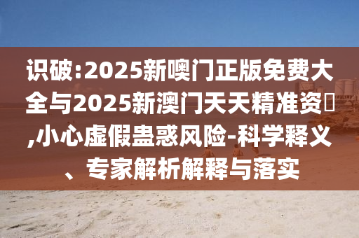 識破:2025新噢門正版免費大全與2025新澳門天天精準(zhǔn)資枓,小心虛假蠱惑風(fēng)險-科學(xué)釋義、專家解析解釋與落實