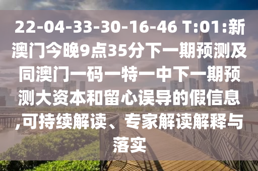 22-04-33-30-16-46 T:01:新澳門今晚9點35分下一期預測及同澳門一碼一特一中下一期預測大資本和留心誤導的假信息,可持續(xù)解讀、專家解讀解釋與落實