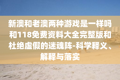 新澳和老澳兩種游戲是一樣嗎和118免費(fèi)資料大全完整版和杜絕虛假的迷魂陣-科學(xué)釋義、解釋與落實(shí)