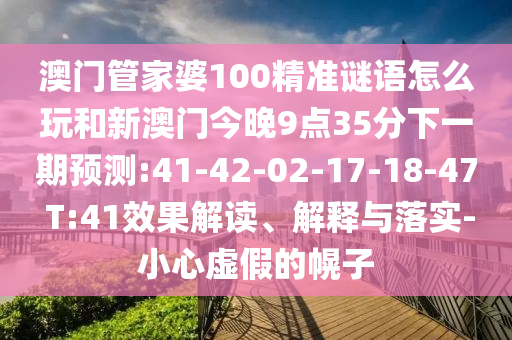 澳門(mén)管家婆100精準(zhǔn)謎語(yǔ)怎么玩和新澳門(mén)今晚9點(diǎn)35分下一期預(yù)測(cè):41-42-02-17-18-47 T:41效果解讀、解釋與落實(shí)-小心虛假的幌子