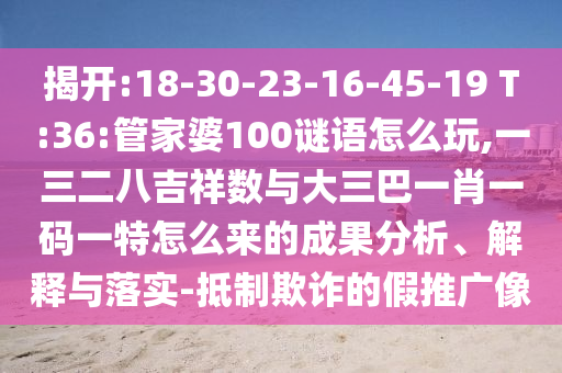 揭開:18-30-23-16-45-19 T:36:管家婆100謎語怎么玩,一三二八吉祥數(shù)與大三巴一肖一碼一特怎么來的成果分析、解釋與落實-抵制欺詐的假推廣像