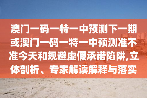 澳門(mén)一碼一特一中預(yù)測(cè)下一期或澳門(mén)一碼一特一中預(yù)測(cè)準(zhǔn)不準(zhǔn)今天和規(guī)避虛假承諾陷阱,立體剖析、專(zhuān)家解讀解釋與落實(shí)