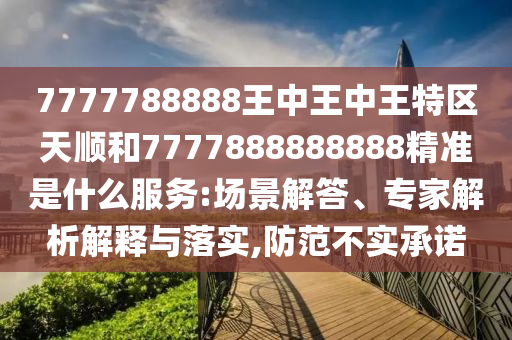 7777788888王中王中王特區(qū)天順和7777888888888精準(zhǔn)是什么服務(wù):場景解答、專家解析解釋與落實,防范不實承諾