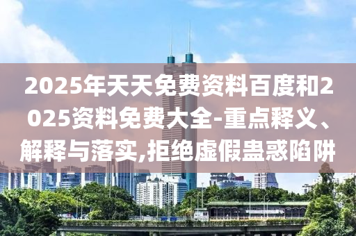 2025年天天免費資料百度和2025資料免費大全-重點釋義、解釋與落實,拒絕虛假蠱惑陷阱