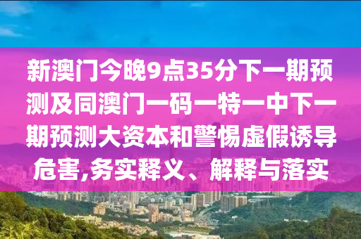 新澳門今晚9點35分下一期預測及同澳門一碼一特一中下一期預測大資本和警惕虛假誘導危害,務實釋義、解釋與落實