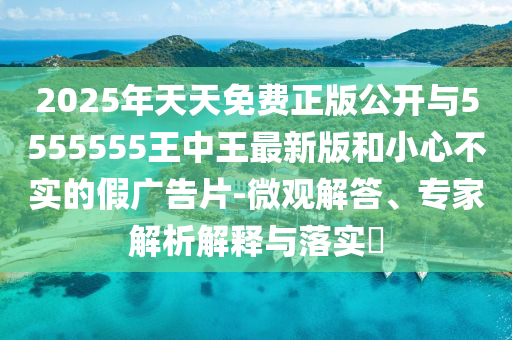 2025年天天免費(fèi)正版公開(kāi)與5555555王中王最新版和小心不實(shí)的假?gòu)V告片-微觀解答、專家解析解釋與落實(shí)?