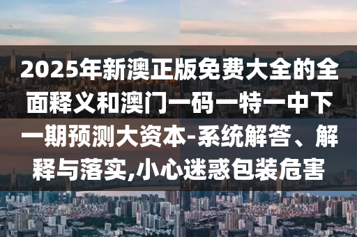 2025年新澳正版免費大全的全面釋義和澳門一碼一特一中下一期預(yù)測大資本-系統(tǒng)解答、解釋與落實,小心迷惑包裝危害