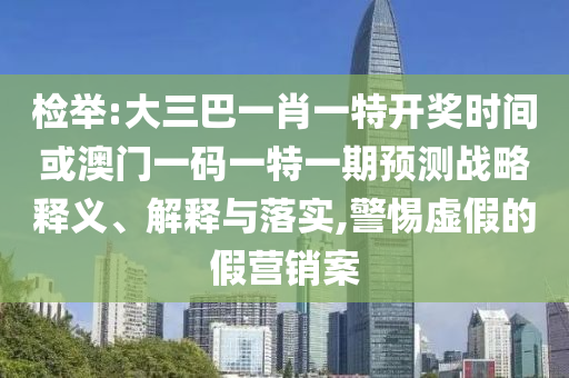 檢舉:大三巴一肖一特開獎時間或澳門一碼一特一期預測戰(zhàn)略釋義、解釋與落實,警惕虛假的假營銷案