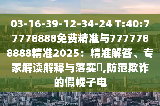 03-16-39-12-34-24 T:40:77778888免費(fèi)精準(zhǔn)與7777788888精準(zhǔn)2025：精準(zhǔn)解答、專家解讀解釋與落實(shí)?,防范欺詐的假幌子電
