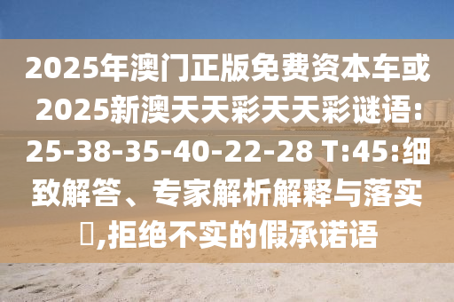 2025年澳門正版免費資本車或2025新澳天天彩天天彩謎語:25-38-35-40-22-28 T:45:細致解答、專家解析解釋與落實?,拒絕不實的假承諾語