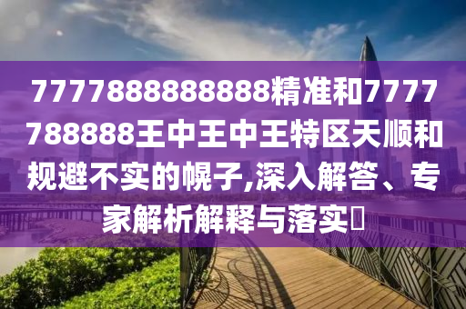 7777888888888精準和7777788888王中王中王特區(qū)天順和規(guī)避不實的幌子,深入解答、專家解析解釋與落實?