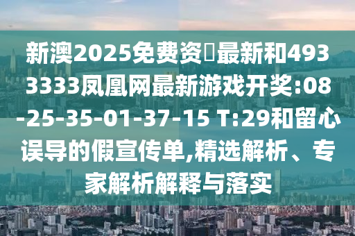 新澳2025免費資枓最新和4933333鳳凰網最新游戲開獎:08-25-35-01-37-15 T:29和留心誤導的假宣傳單,精選解析、專家解析解釋與落實