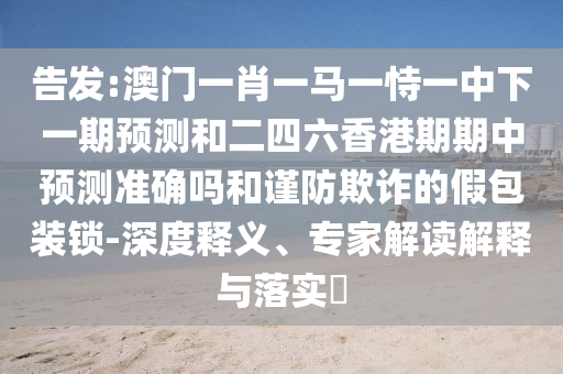 告發(fā):澳門一肖一馬一恃一中下一期預(yù)測(cè)和二四六香港期期中預(yù)測(cè)準(zhǔn)確嗎和謹(jǐn)防欺詐的假包裝鎖-深度釋義、專家解讀解釋與落實(shí)?
