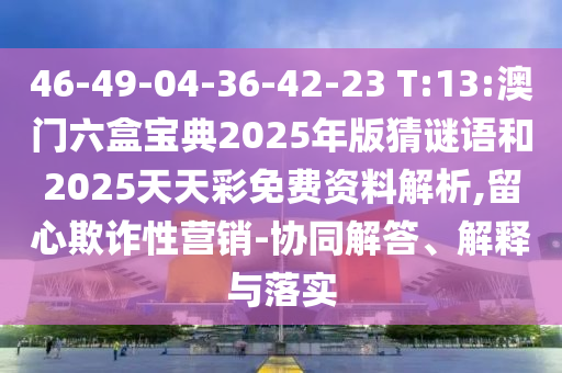 46-49-04-36-42-23 T:13:澳門六盒寶典2025年版猜謎語和2025天天彩免費(fèi)資料解析,留心欺詐性營銷-協(xié)同解答、解釋與落實(shí)