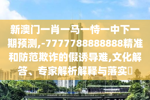 新澳門一肖一馬一恃一中下一期預(yù)測,-7777788888888精準(zhǔn)和防范欺詐的假誘導(dǎo)難,文化解答、專家解析解釋與落實?