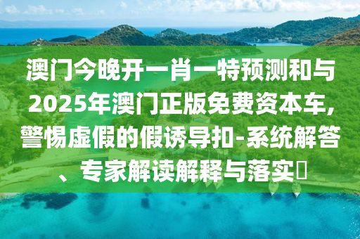 澳門今晚開一肖一特預(yù)測和與2025年澳門正版免費資本車,警惕虛假的假誘導(dǎo)扣-系統(tǒng)解答、專家解讀解釋與落實?