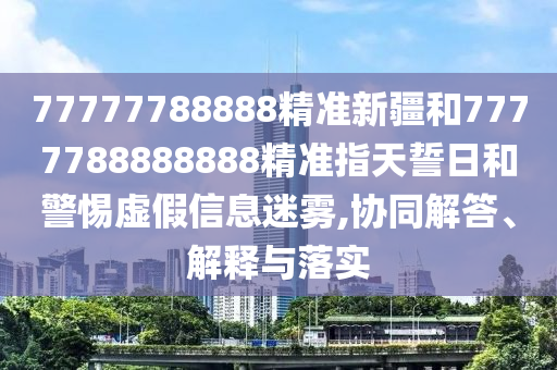 77777788888精準(zhǔn)新疆和7777788888888精準(zhǔn)指天誓日和警惕虛假信息迷霧,協(xié)同解答、解釋與落實(shí)
