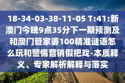 18-34-03-38-11-05 T:41:新澳門今晚9點(diǎn)35分下一期預(yù)測(cè)及和澳門管家婆100精準(zhǔn)謎語怎么玩和警惕營銷假把戲-本質(zhì)釋義、專家解析解釋與落實(shí)