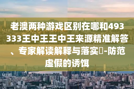 老澳兩種游戲區(qū)別在哪和493333王中王王中王來源精準解答、專家解讀解釋與落實?-防范虛假的誘餌