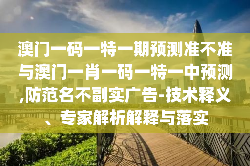 澳門一碼一特一期預(yù)測準(zhǔn)不準(zhǔn)與澳門一肖一碼一特一中預(yù)測,防范名不副實(shí)廣告-技術(shù)釋義、專家解析解釋與落實(shí)