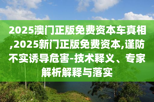 2025澳門正版免費資本車真相,2025新門正版免費資本,謹(jǐn)防不實誘導(dǎo)危害-技術(shù)釋義、專家解析解釋與落實