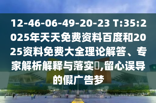 12-46-06-49-20-23 T:35:2025年天天免費資料百度和2025資料免費大全理論解答、專家解析解釋與落實?,留心誤導(dǎo)的假廣告夢