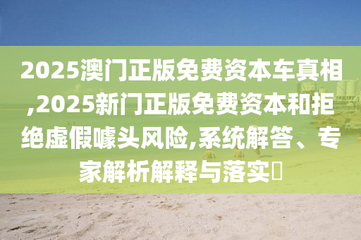2025澳門正版免費資本車真相,2025新門正版免費資本和拒絕虛假噱頭風險,系統(tǒng)解答、專家解析解釋與落實?