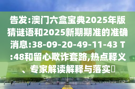 告發(fā):澳門六盒寶典2025年版猜謎語和2025新期期準的準確消息:38-09-20-49-11-43 T:48和留心欺詐套路,熱點釋義、專家解讀解釋與落實?