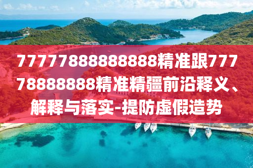 77777888888888精準跟77778888888精準精疆前沿釋義、解釋與落實-提防虛假造勢