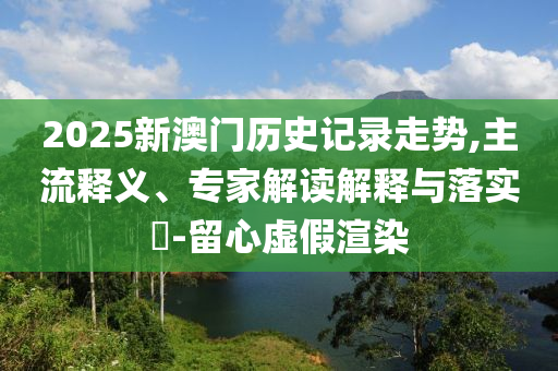 2025年新澳門記錄查詢跟2025年澳門歷史記錄查詢-充分釋義、解釋與落實(shí),拒絕不實(shí)的假幌子布