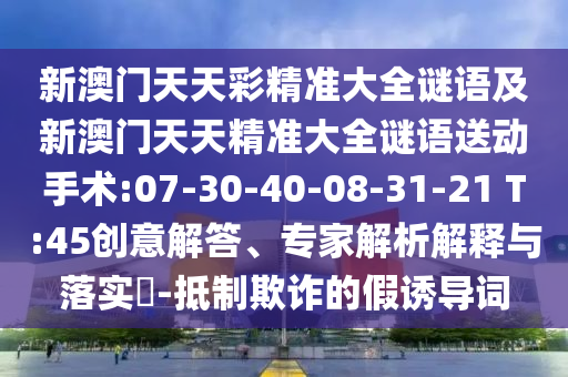 新澳門天天彩精準(zhǔn)大全謎語及新澳門天天精準(zhǔn)大全謎語送動手術(shù):07-30-40-08-31-21 T:45創(chuàng)意解答、專家解析解釋與落實(shí)?-抵制欺詐的假誘導(dǎo)詞