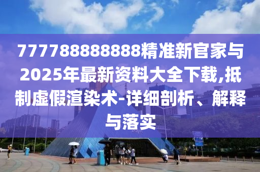 777788888888精準新官家與2025年最新資料大全下載,抵制虛假渲染術-詳細剖析、解釋與落實