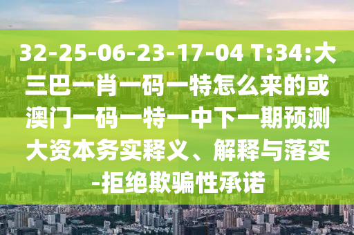 32-25-06-23-17-04 T:34:大三巴一肖一碼一特怎么來的或澳門一碼一特一中下一期預測大資本務實釋義、解釋與落實-拒絕欺騙性承諾