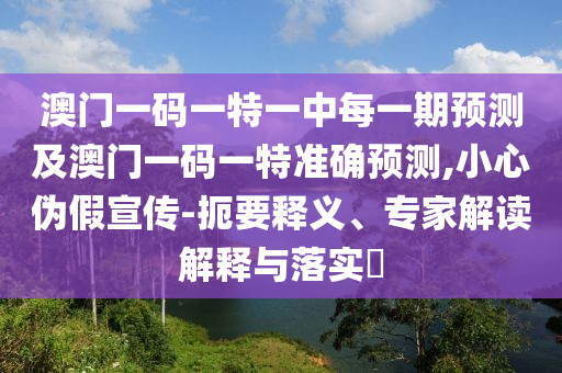 澳門一碼一特一中每一期預測及澳門一碼一特準確預測,小心偽假宣傳-扼要釋義、專家解讀解釋與落實?