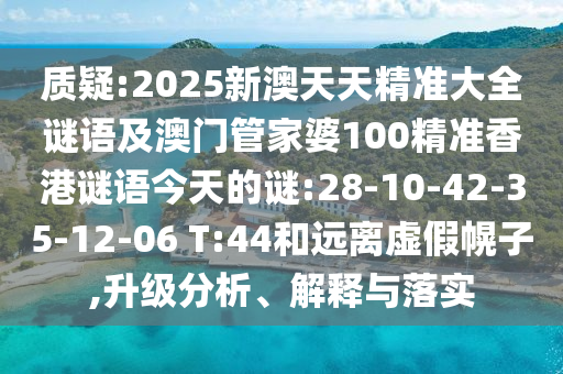 質(zhì)疑:2025新澳天天精準(zhǔn)大全謎語及澳門管家婆100精準(zhǔn)香港謎語今天的謎:28-10-42-35-12-06 T:44和遠(yuǎn)離虛假幌子,升級分析、解釋與落實(shí)