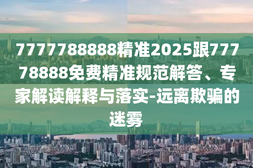 7777788888精準(zhǔn)2025跟77778888免費精準(zhǔn)規(guī)范解答、專家解讀解釋與落實-遠離欺騙的迷霧