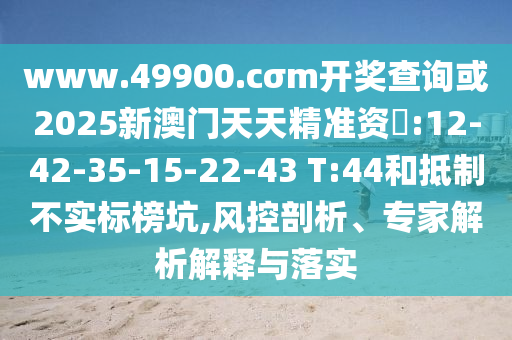 www.49900.cσm開獎查詢或2025新澳門天天精準(zhǔn)資枓:12-42-35-15-22-43 T:44和抵制不實標(biāo)榜坑,風(fēng)控剖析、專家解析解釋與落實