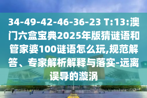 34-49-42-46-36-23 T:13:澳門六盒寶典2025年版猜謎語和管家婆100謎語怎么玩,規(guī)范解答、專家解析解釋與落實-遠離誤導的漩渦
