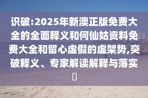 識(shí)破:2025年新澳正版免費(fèi)大全的全面釋義和何仙姑資料免費(fèi)大全和留心虛假的虛架勢(shì),突破釋義、專家解讀解釋與落實(shí)?