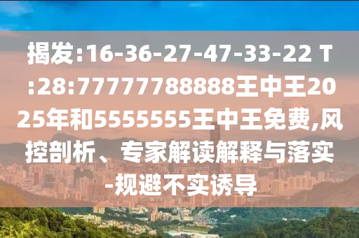 揭發(fā):16-36-27-47-33-22 T:28:77777788888王中王2025年和5555555王中王免費(fèi),風(fēng)控剖析、專家解讀解釋與落實(shí)-規(guī)避不實(shí)誘導(dǎo)