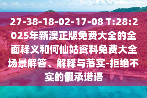 27-38-18-02-17-08 T:28:2025年新澳正版免費大全的全面釋義和何仙姑資料免費大全場景解答、解釋與落實-拒絕不實的假承諾語