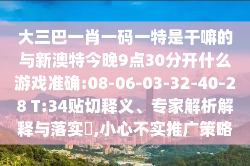 大三巴一肖一碼一特是干嘛的與新澳特今晚9點(diǎn)30分開什么游戲準(zhǔn)確:08-06-03-32-40-28 T:34貼切釋義、專家解析解釋與落實(shí)?,小心不實(shí)推廣策略