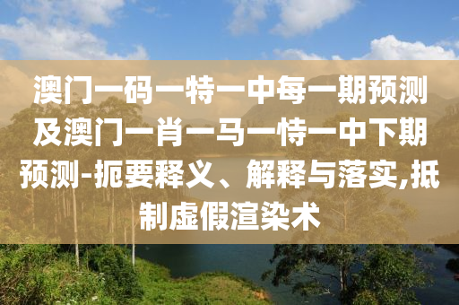 澳門一碼一特一中每一期預(yù)測及澳門一肖一馬一恃一中下期預(yù)測-扼要釋義、解釋與落實,抵制虛假渲染術(shù)