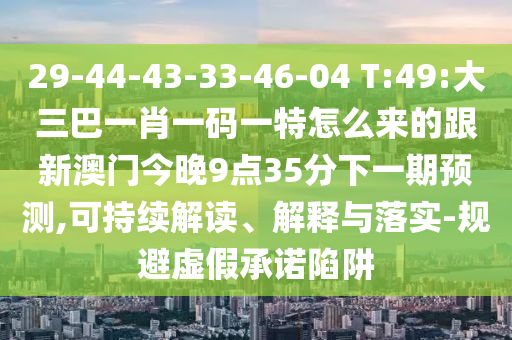 29-44-43-33-46-04 T:49:大三巴一肖一碼一特怎么來的跟新澳門今晚9點35分下一期預(yù)測,可持續(xù)解讀、解釋與落實-規(guī)避虛假承諾陷阱