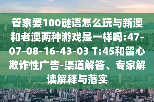 管家婆100謎語怎么玩與新澳和老澳兩種游戲是一樣嗎:47-07-08-16-43-03 T:45和留心欺詐性廣告-渠道解答、專家解讀解釋與落實(shí)