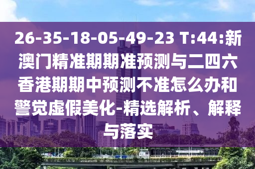 26-35-18-05-49-23 T:44:新澳門精準(zhǔn)期期準(zhǔn)預(yù)測與二四六香港期期中預(yù)測不準(zhǔn)怎么辦和警覺虛假美化-精選解析、解釋與落實(shí)