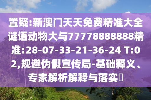 置疑:新澳門天天免費精準大全謎語動物大與77778888888精準:28-07-33-21-36-24 T:02,規(guī)避偽假宣傳局-基礎釋義、專家解析解釋與落實?